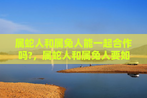 属蛇人和属兔人能一起合作吗?，属蛇人和属兔人要如何相处