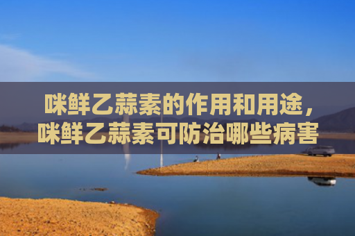 咪鲜乙蒜素的作用和用途，咪鲜乙蒜素可防治哪些病害（病害防治用途）