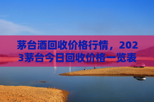 茅台酒回收价格行情，2023茅台今日回收价格一览表（回收茅台酒茅台）