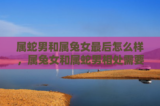 属蛇男和属兔女最后怎么样，属兔女和属蛇男相处需要注意什么