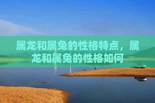 属龙和属兔的性格特点，属龙和属兔的性格如何