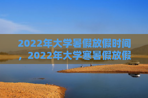 2022年大学暑假放假时间，2022年大学寒暑假放假时间（放假时间大学）