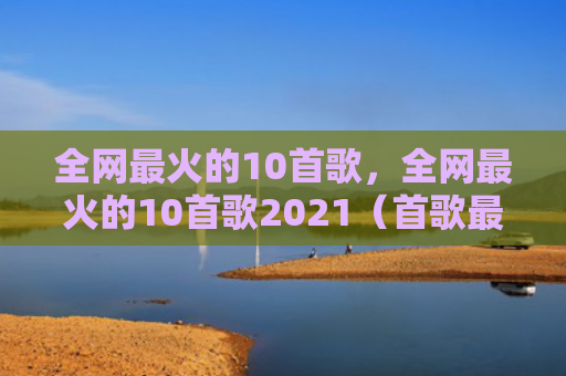 全网最火的10首歌，全网最火的10首歌2021（首歌最火）