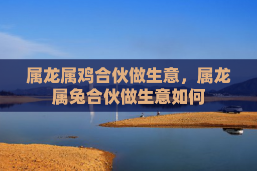 属龙属鸡合伙做生意，属龙属兔合伙做生意如何