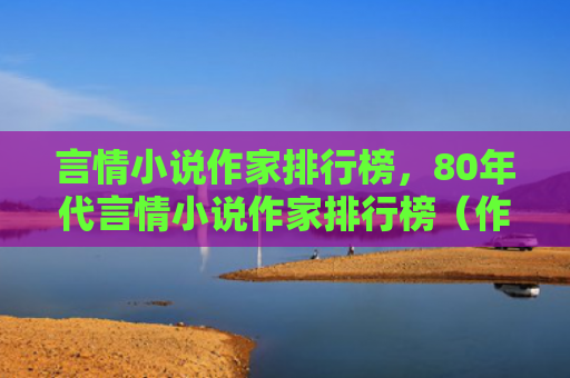 言情小说作家排行榜，80年代言情小说作家排行榜（作家排行榜言情小说）