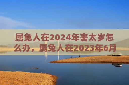 属兔人在2024年害太岁怎么办，属兔人在2023年6月运势如何
