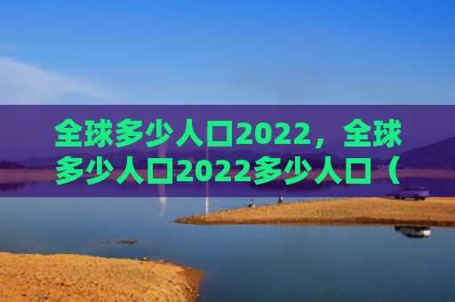 全球多少人口2022，全球多少人口2022多少人口（人口全球）