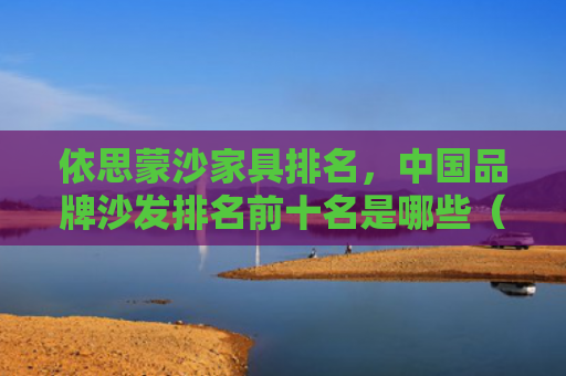 依思蒙沙家具排名，中国品牌沙发排名前十名是哪些（排名中国前十名）
