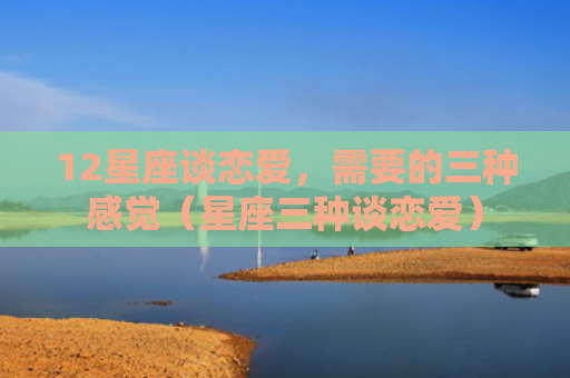 12星座谈恋爱，需要的三种感觉（星座三种谈恋爱）