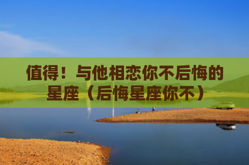 值得！与他相恋你不后悔的星座（后悔星座你不）