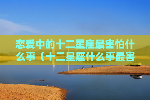 恋爱中的十二星座最害怕什么事（十二星座什么事最害怕）