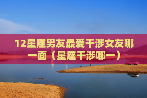 12星座男友最爱干涉女友哪一面（星座干涉哪一）