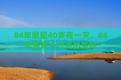 84年属鼠40岁有一灾，84年属鼠人几点出生好