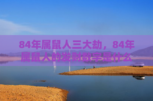 84年属鼠人三大劫，84年属鼠人的发财数字是什么