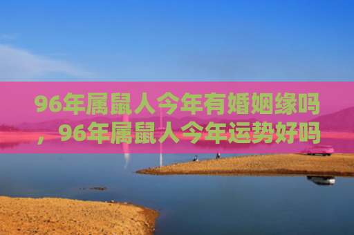 96年属鼠人今年有婚姻缘吗，96年属鼠人今年运势好吗