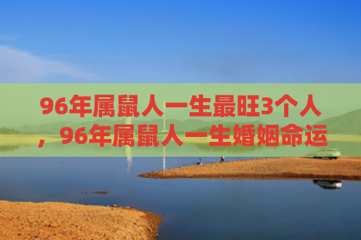 96年属鼠人一生最旺3个人，96年属鼠人一生婚姻命运如何