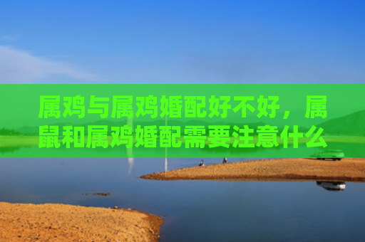 属鸡与属鸡婚配好不好，属鼠和属鸡婚配需要注意什么