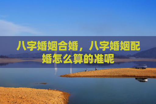 八字婚姻合婚，八字婚姻配婚怎么算的准呢