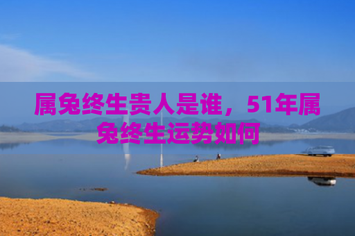 属兔终生贵人是谁，51年属兔终生运势如何