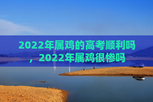 2022年属鸡的高考顺利吗，2022年属鸡很惨吗