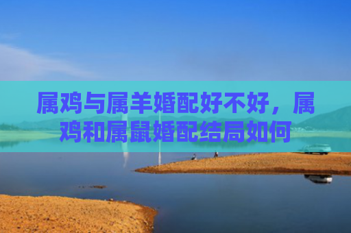 属鸡与属羊婚配好不好，属鸡和属鼠婚配结局如何