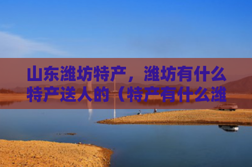 山东潍坊特产，潍坊有什么特产送人的（特产有什么潍坊）