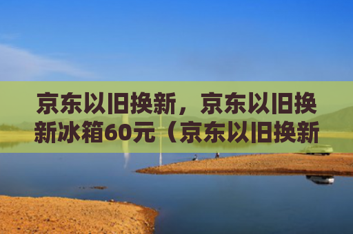 京东以旧换新，京东以旧换新冰箱60元（京东以旧换新冰箱）