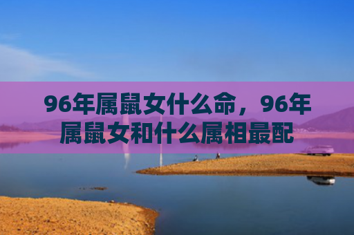 96年属鼠女什么命，96年属鼠女和什么属相最配