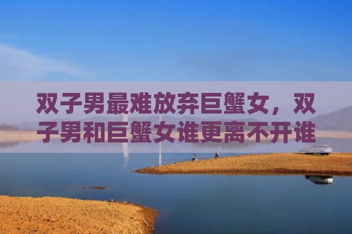 双子男最难放弃巨蟹女，双子男和巨蟹女谁更离不开谁（巨蟹女双子男最难）