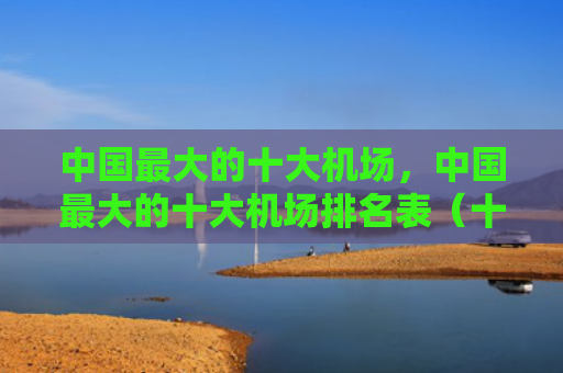 中国最大的十大机场，中国最大的十大机场排名表（十大中国最大机场）