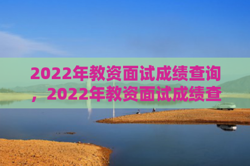 2022年教资面试成绩查询，2022年教资面试成绩查询时间下半年（下半年成绩查询面试）