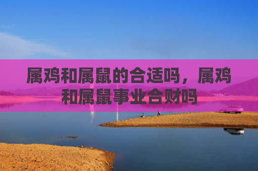 属鸡和属鼠的合适吗，属鸡和属鼠事业合财吗