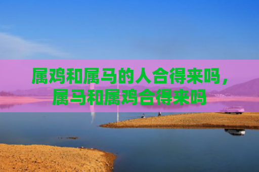 属鸡和属马的人合得来吗，属马和属鸡合得来吗