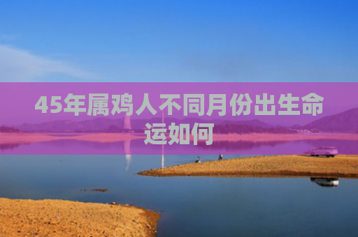 45年属鸡人不同月份出生命运如何
