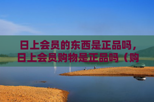 日上会员的东西是正品吗，日上会员购物是正品吗（购物正品日上）