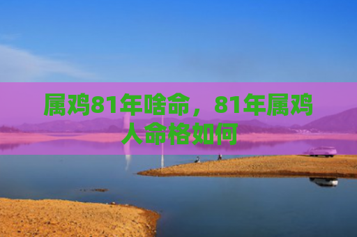 属鸡81年啥命，81年属鸡人命格如何