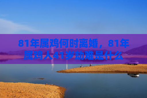 81年属鸡何时离婚，81年属鸡人41岁劫难是什么