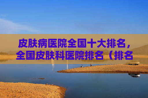 皮肤病医院全国十大排名，全国皮肤科医院排名（排名医院十大）