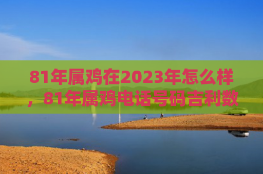 81年属鸡在2023年怎么样，81年属鸡电话号码吉利数字