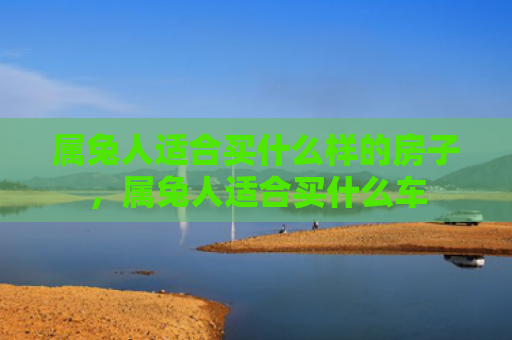 属兔人适合买什么样的房子，属兔人适合买什么车
