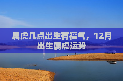 属虎几点出生有福气，12月出生属虎运势
