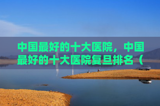 中国最好的十大医院，中国最好的十大医院复旦排名（最好的十大中国）