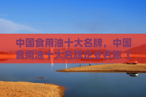 中国食用油十大名牌，中国食用油十大名牌企业名称（十大食用油中国）