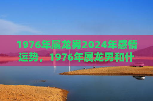 1976年属龙男2024年感情运势，1976年属龙男和什么属相最配