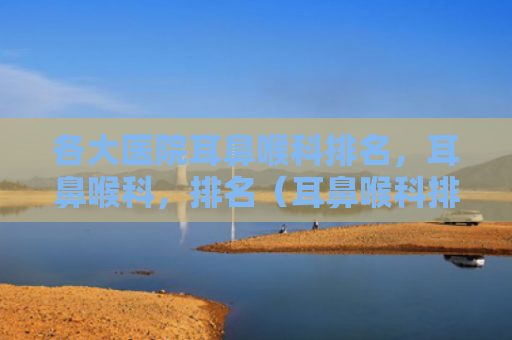 各大医院耳鼻喉科排名，耳鼻喉科，排名（耳鼻喉科排名各大医院）