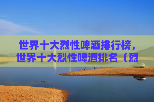 世界十大烈性啤酒排行榜，世界十大烈性啤酒排名（烈性世界十大啤酒）