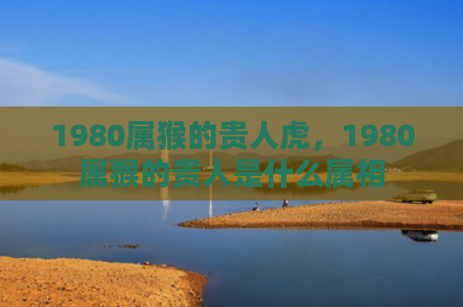 1980属猴的贵人虎，1980属猴的贵人是什么属相
