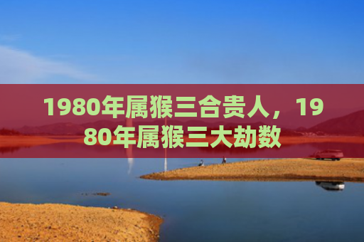 1980年属猴三合贵人，1980年属猴三大劫数