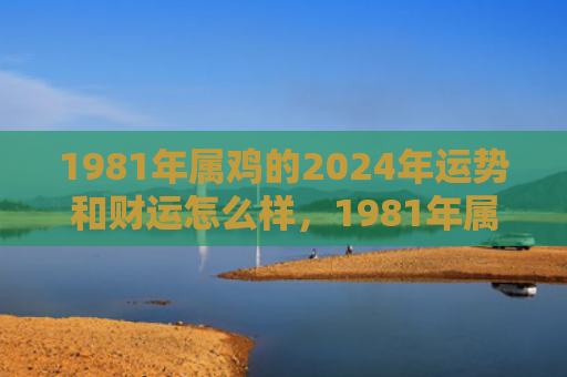 1981年属鸡的2024年运势和财运怎么样，1981年属鸡的人是什么命