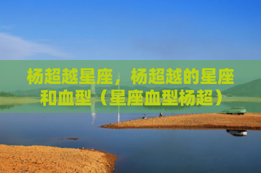杨超越星座，杨超越的星座和血型（星座血型杨超）